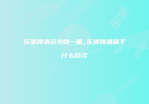 乐堡啤酒多少钱一箱_乐堡啤酒属于什么档次