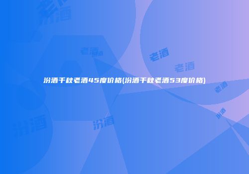 汾酒千秋老酒45度价格(汾酒千秋老酒53度价格)