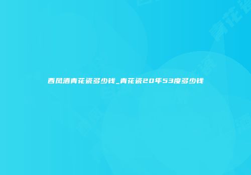 西凤酒青花瓷多少钱_青花瓷20年53度多少钱
