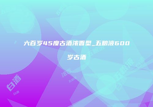 六百岁45度古酒浓香型_五粮液600岁古酒