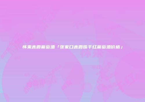 怀来赤霞葡萄酒「张家口赤霞珠干红葡萄酒价格」