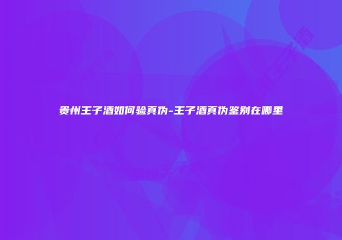 贵州王子酒如何验真伪-王子酒真伪鉴别在哪里