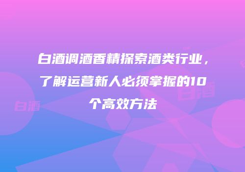 白酒调酒香精探索酒类行业，了解运营新人必须掌握的10个高效方法