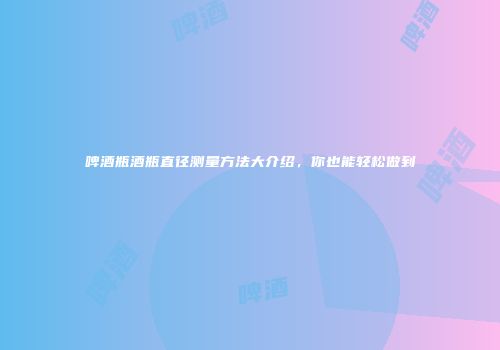 啤酒瓶酒瓶直径测量方法大介绍，你也能轻松做到