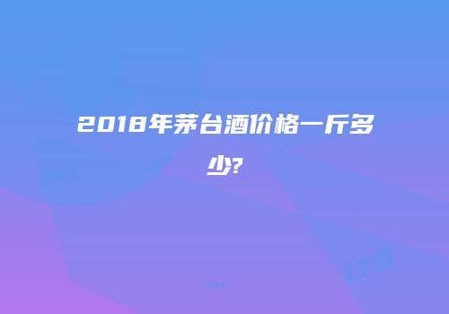 2018年茅台酒价格一斤多少?