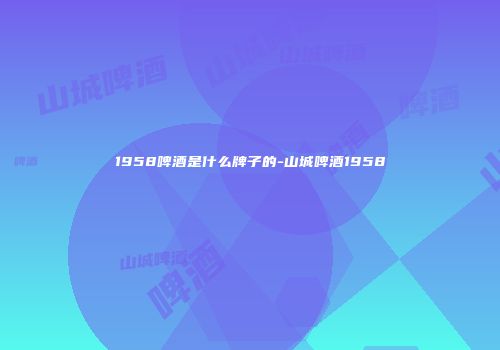 1958啤酒是什么牌子的-山城啤酒1958
