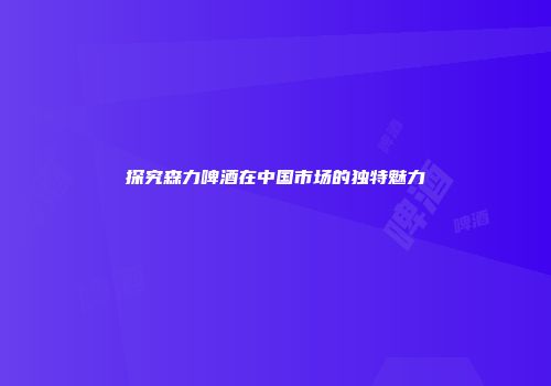 探究森力啤酒在中国市场的独特魅力