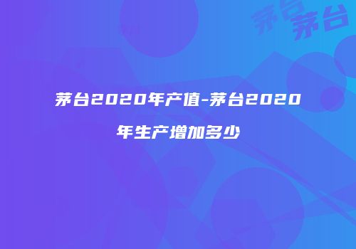 茅台2020年产值-茅台2020年生产增加多少