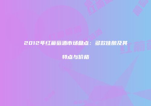 2012年红葡萄酒市场盘点：多款佳酿及其特点与价格