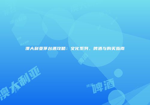 澳大利亚茅台酒攻略：文化系列、啤酒与购买指南