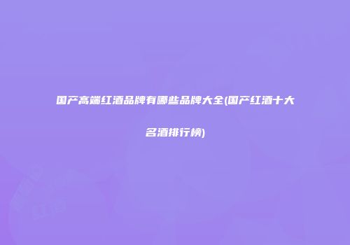 国产高端红酒品牌有哪些品牌大全(国产红酒十大名酒排行榜)