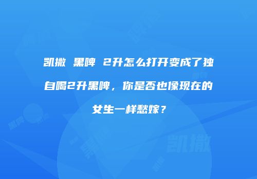 凯撒 黑啤 2升怎么打开变成了独自喝2升黑啤，你是否也像现在的女生一样愁嫁？