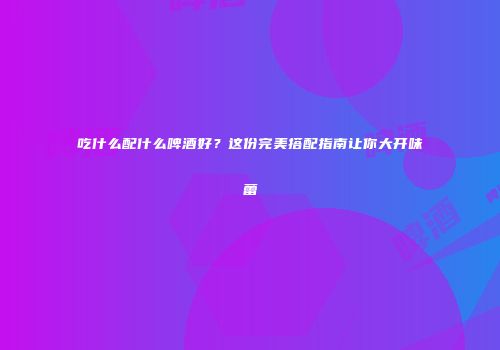 吃什么配什么啤酒好？这份完美搭配指南让你大开味蕾