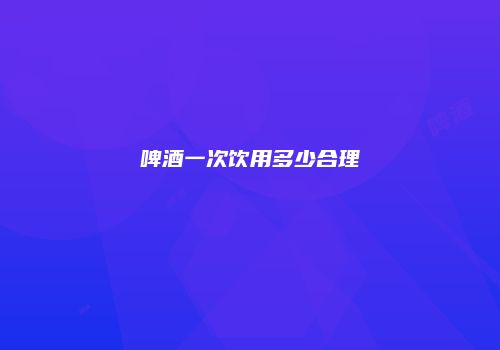 啤酒一次饮用多少合理