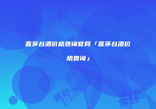 喜茅台酒价格查询官网「喜茅台酒价格查询」