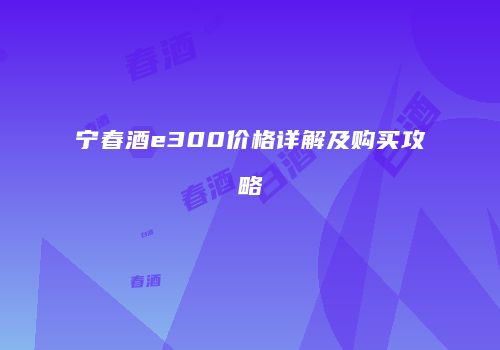 宁春酒e300价格详解及购买攻略