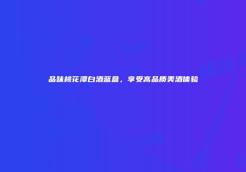 品味桃花潭白酒蓝盒，享受高品质美酒体验