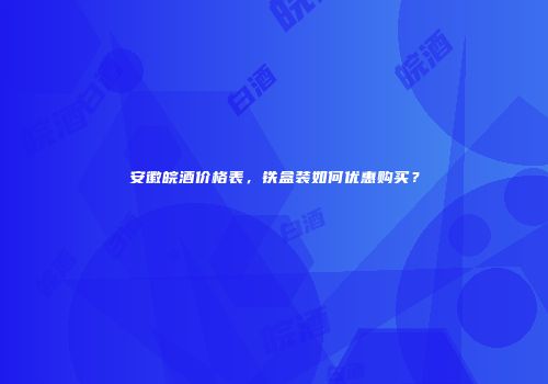 安徽皖酒价格表，铁盒装如何优惠购买？