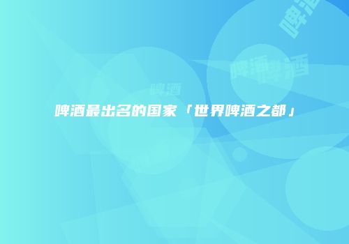 啤酒最出名的国家「世界啤酒之都」