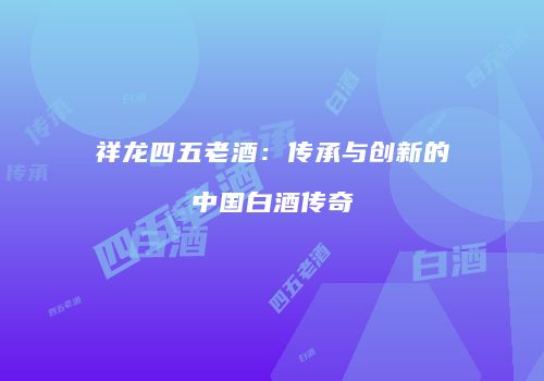 祥龙四五老酒：传承与创新的中国白酒传奇
