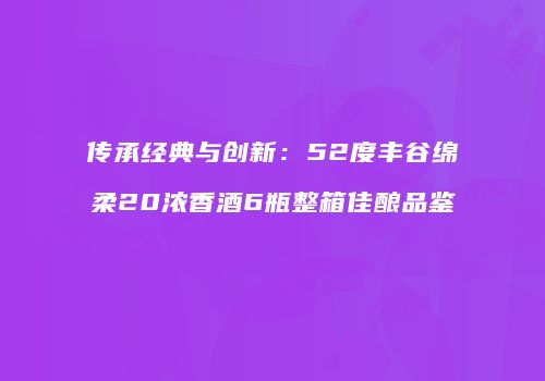 传承经典与创新：52度丰谷绵柔20浓香酒6瓶整箱佳酿品鉴