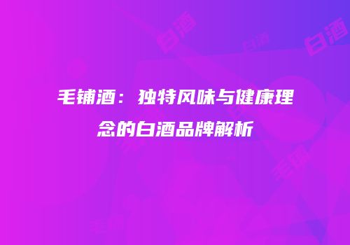 毛铺酒：独特风味与健康理念的白酒品牌解析