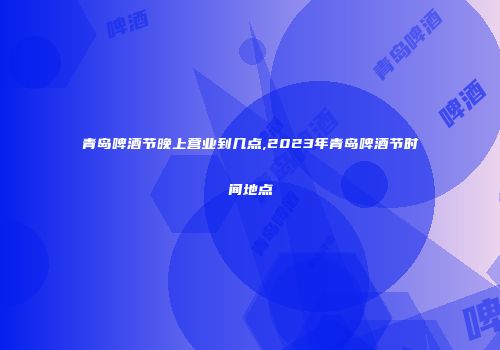 青岛啤酒节晚上营业到几点,2023年青岛啤酒节时间地点