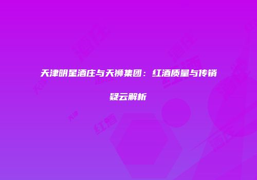 天津明星酒庄与天狮集团：红酒质量与传销疑云解析