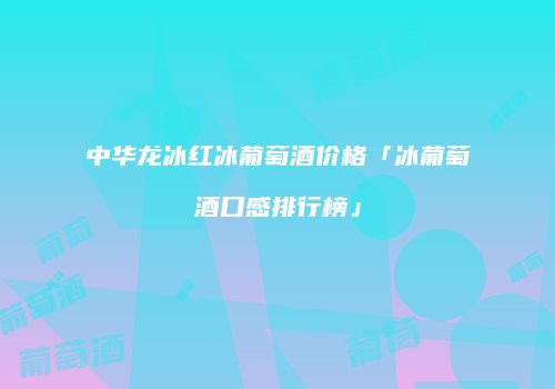 中华龙冰红冰葡萄酒价格「冰葡萄酒口感排行榜」