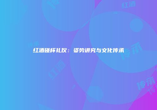 红酒碰杯礼仪：姿势讲究与文化传承