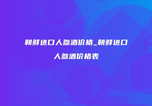 朝鲜进口人参酒价格_朝鲜进口人参酒价格表