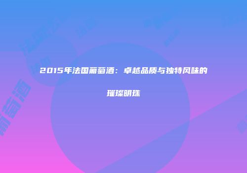 2015年法国葡萄酒：卓越品质与独特风味的璀璨明珠