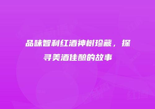 品味智利红酒神树珍藏，探寻美酒佳酿的故事