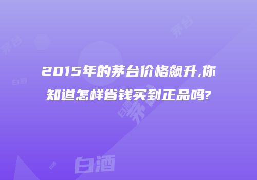 2015年的茅台价格飙升,你知道怎样省钱买到正品吗?