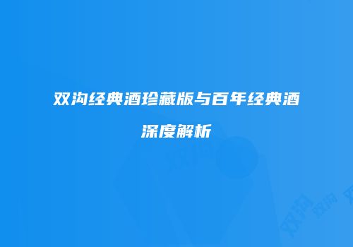 双沟经典酒珍藏版与百年经典酒深度解析