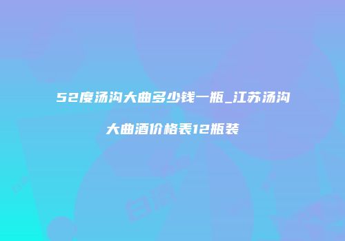 52度汤沟大曲多少钱一瓶_江苏汤沟大曲酒价格表12瓶装