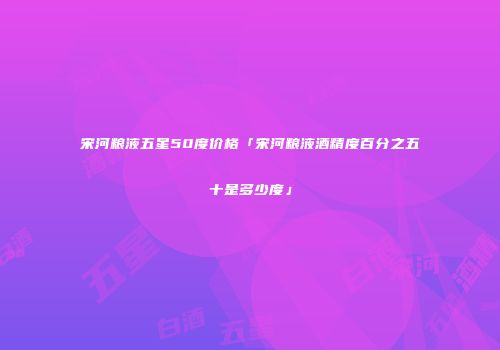 宋河粮液五星50度价格「宋河粮液酒精度百分之五十是多少度」