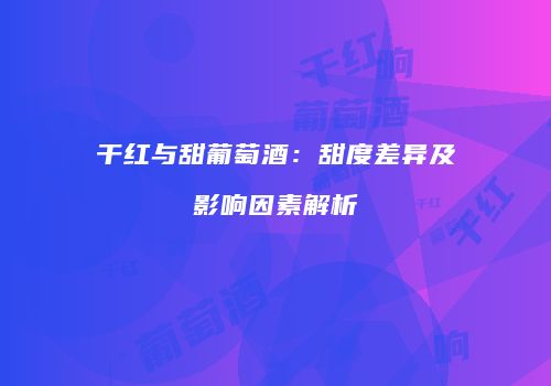 干红与甜葡萄酒：甜度差异及影响因素解析