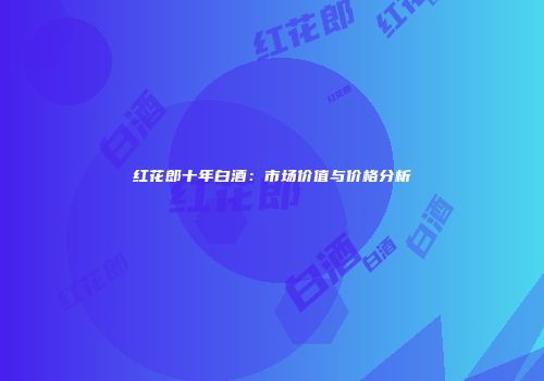 红花郎十年白酒：市场价值与价格分析