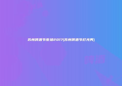 苏州啤酒节夜场2017(苏州啤酒节灯光秀)