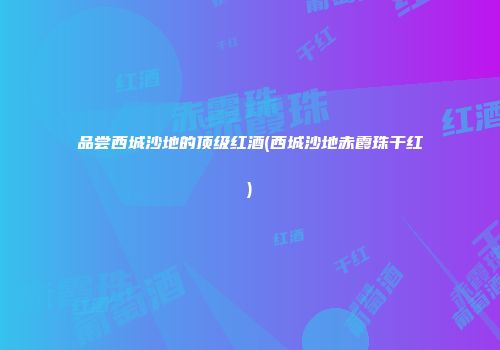 品尝西城沙地的顶级红酒(西城沙地赤霞珠干红)