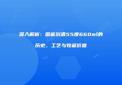 深入解析：国藏汾酒55度660ml的历史、工艺与收藏价值