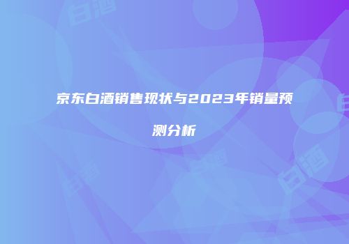 京东白酒销售现状与2023年销量预测分析