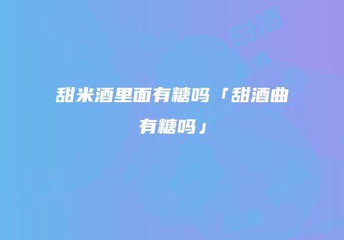 甜米酒里面有糖吗「甜酒曲有糖吗」