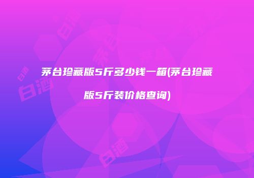 茅台珍藏版5斤多少钱一箱(茅台珍藏版5斤装价格查询)