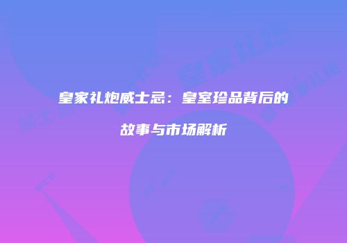 皇家礼炮威士忌：皇室珍品背后的故事与市场解析