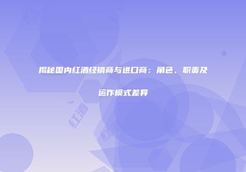 揭秘国内红酒经销商与进口商：角色、职责及运作模式差异