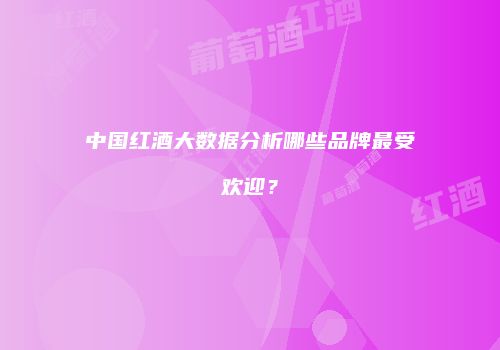 中国红酒大数据分析哪些品牌最受欢迎？