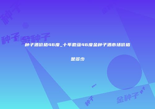 种孑酒价格46度_十年徽蕴46度金种子酒市场价格是多少