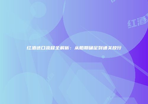 红酒进口流程全解析：从船期确定到通关放行